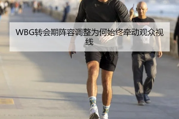 WBG转会期阵容调整为何始终牵动观众视线